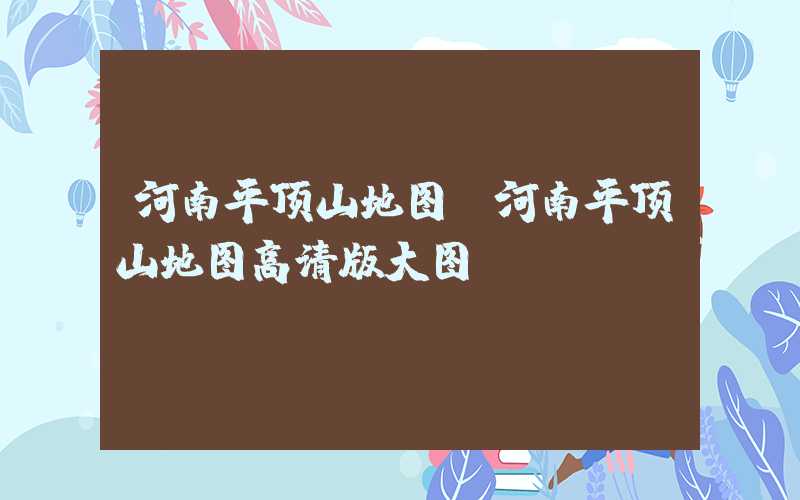 河南平顶山地图（河南平顶山地图高清版大图）