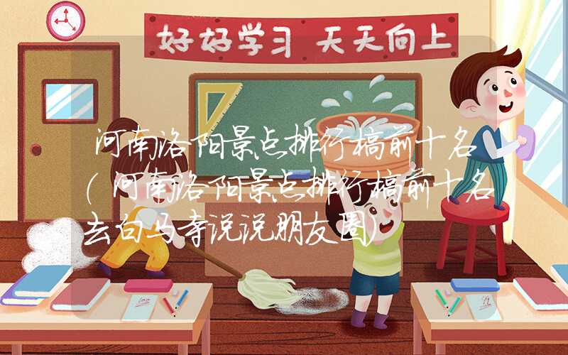 河南洛阳景点排行榜前十名(河南洛阳景点排行榜前十名去白马寺说说朋友圈)