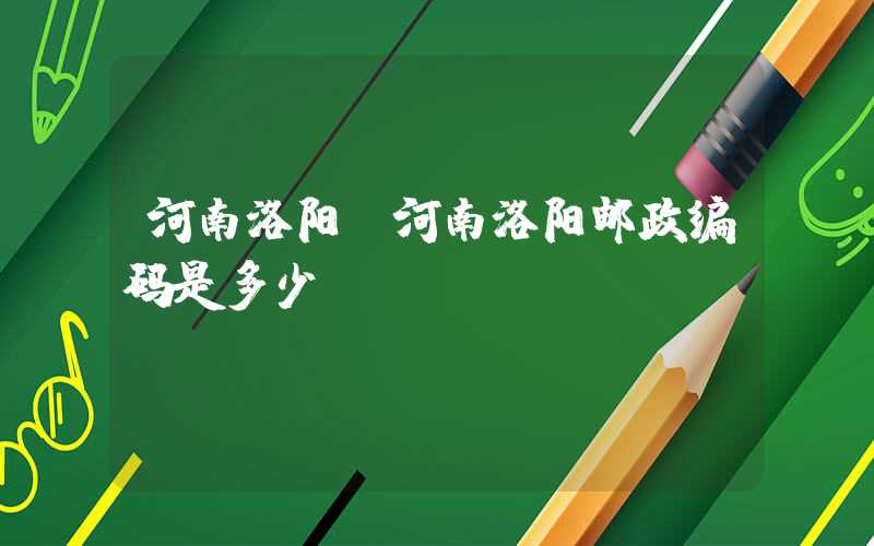 河南洛阳(河南洛阳邮政编码是多少)