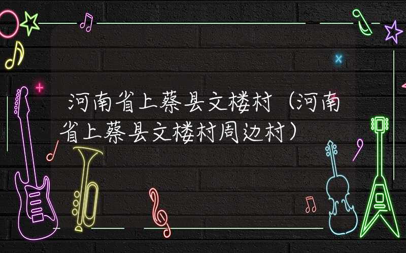 河南省上蔡县文楼村(河南省上蔡县文楼村周边村)