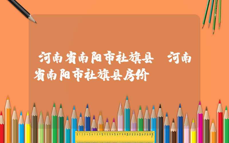 河南省南阳市社旗县（河南省南阳市社旗县房价）