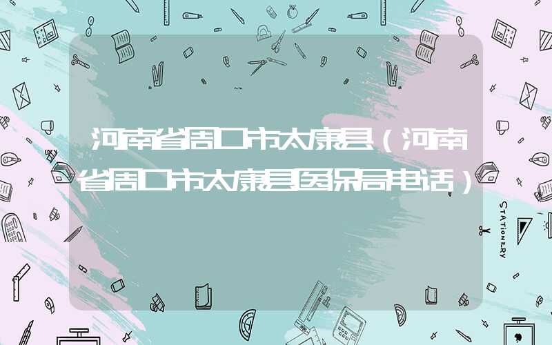 河南省周口市太康县（河南省周口市太康县医保局电话）