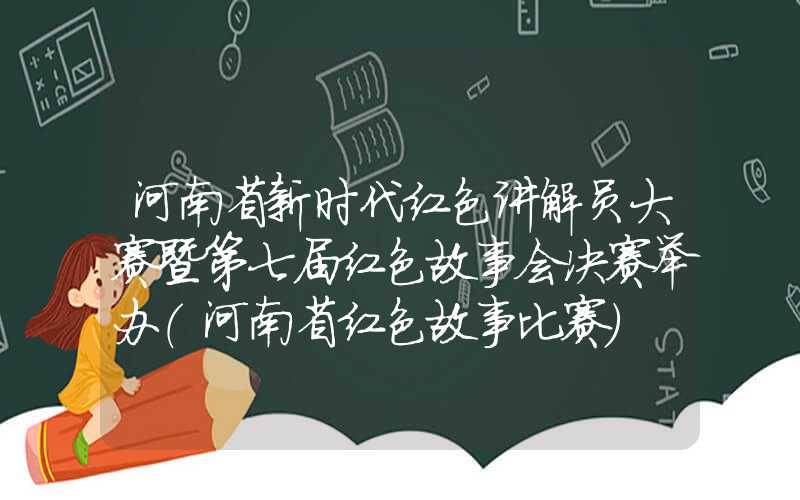 河南省新时代红色讲解员大赛暨第七届红色故事会决赛举办（河南省红色故事比赛）