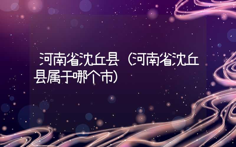 河南省沈丘县（河南省沈丘县属于哪个市）