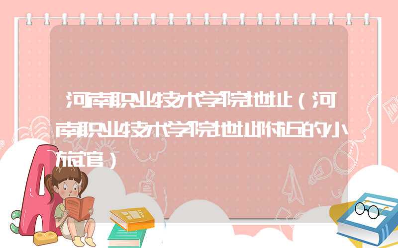 河南职业技术学院地址（河南职业技术学院地址附近的小旅馆）