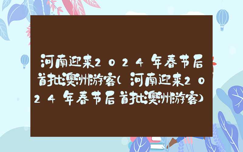 河南迎来2024年春节后首批澳洲游客（河南迎来2024年春节后首批澳洲游客）