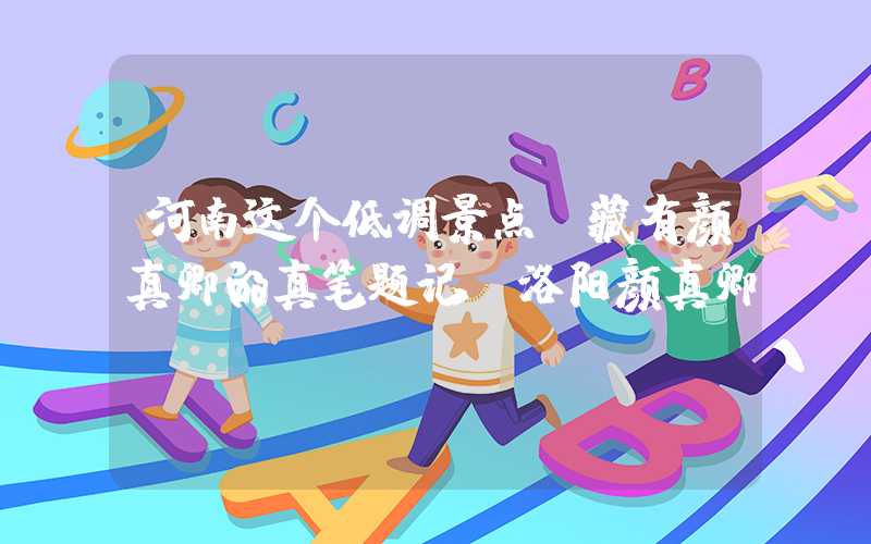 河南这个低调景点，藏有颜真卿的真笔题记（洛阳颜真卿）