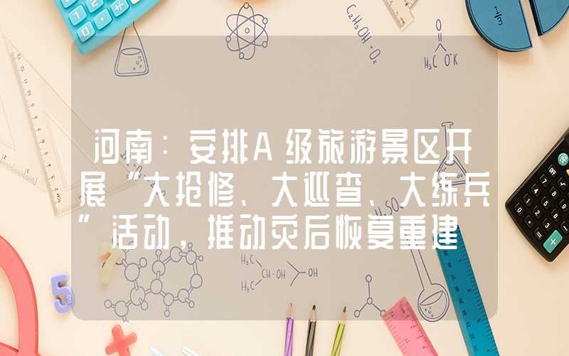 河南：安排A级旅游景区开展“大抢修、大巡查、大练兵”活动，推动灾后恢复重建