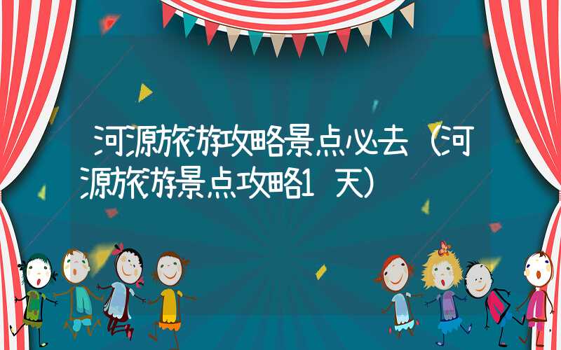 河源旅游攻略景点必去（河源旅游景点攻略1天）
