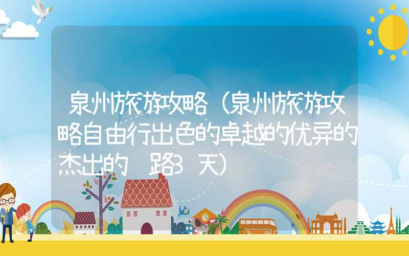泉州旅游攻略（泉州旅游攻略自由行出色的卓越的优异的杰出的线路3天）