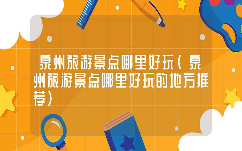 泉州旅游景点哪里好玩(泉州旅游景点哪里好玩的地方推荐)
