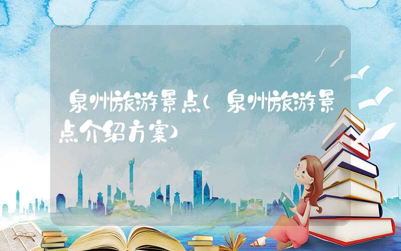 泉州旅游景点（泉州旅游景点介绍方案）