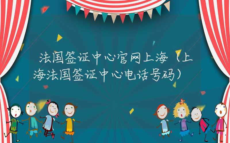 法国签证中心官网上海（上海法国签证中心电话号码）