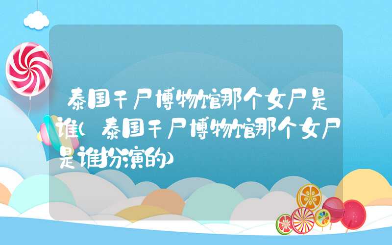 泰国干尸博物馆那个女尸是谁（泰国干尸博物馆那个女尸是谁扮演的）