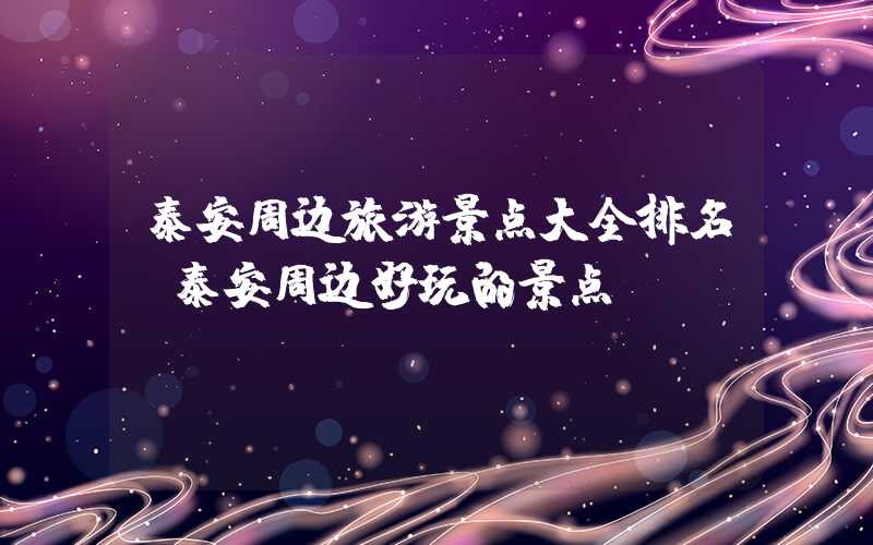 泰安周边旅游景点大全排名(泰安周边好玩的景点)