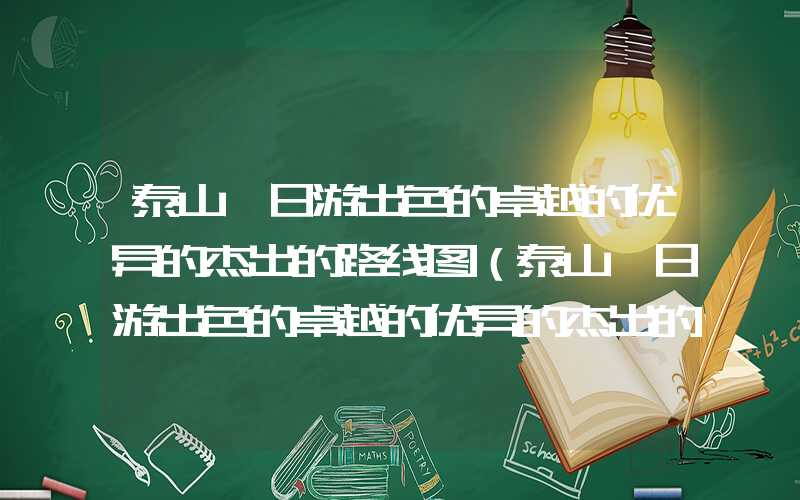 泰山一日游出色的卓越的优异的杰出的路线图（泰山一日游出色的卓越的优异的杰出的路线图及费用）