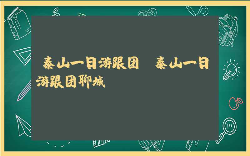 泰山一日游跟团（泰山一日游跟团聊城）