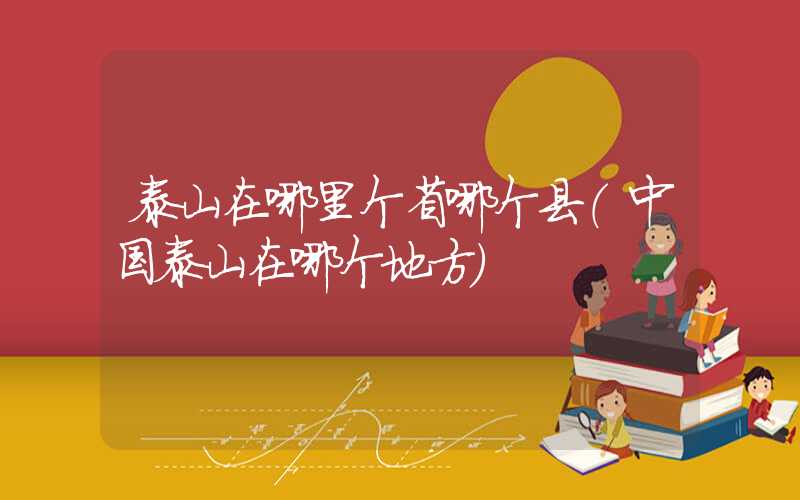 泰山在哪里个省哪个县（中国泰山在哪个地方）