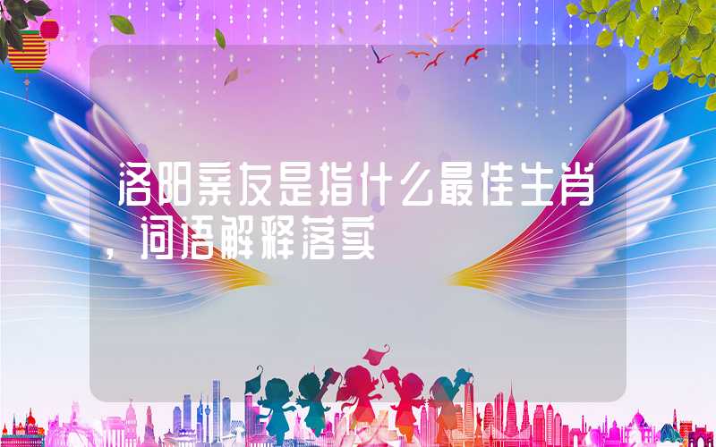 洛阳亲友是指什么最佳生肖，词语解释落实
