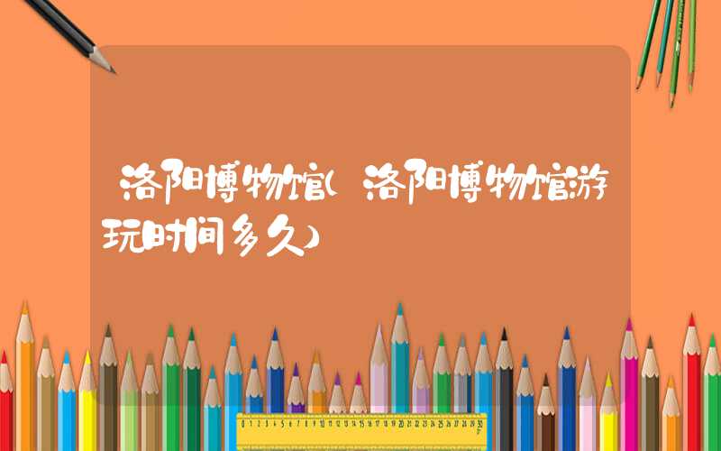 洛阳博物馆（洛阳博物馆游玩时间多久）
