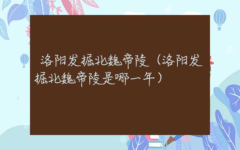 洛阳发掘北魏帝陵（洛阳发掘北魏帝陵是哪一年）