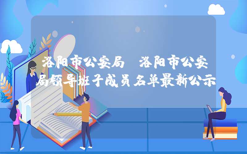 洛阳市公安局（洛阳市公安局领导班子成员名单最新公示）