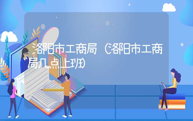 洛阳市工商局（洛阳市工商局几点上班）