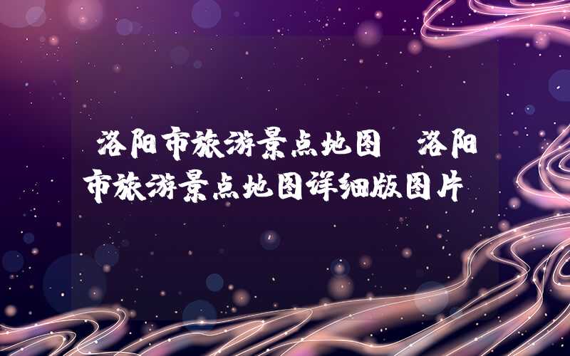 洛阳市旅游景点地图（洛阳市旅游景点地图详细版图片）