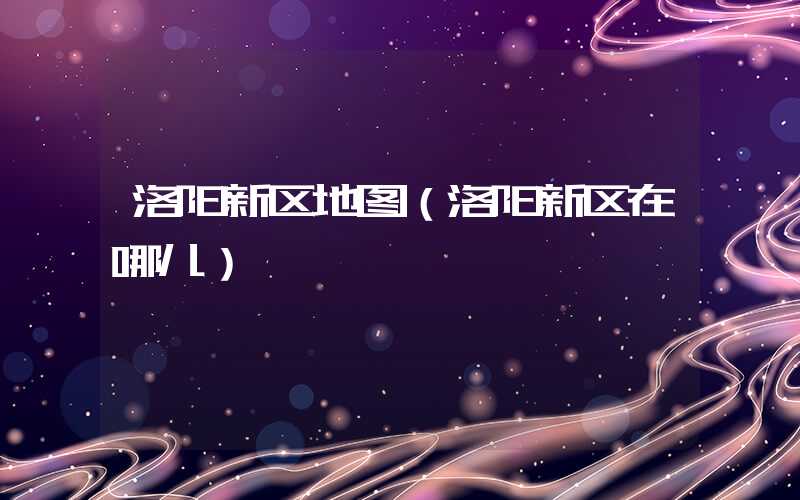 洛阳新区地图(洛阳新区在哪儿)
