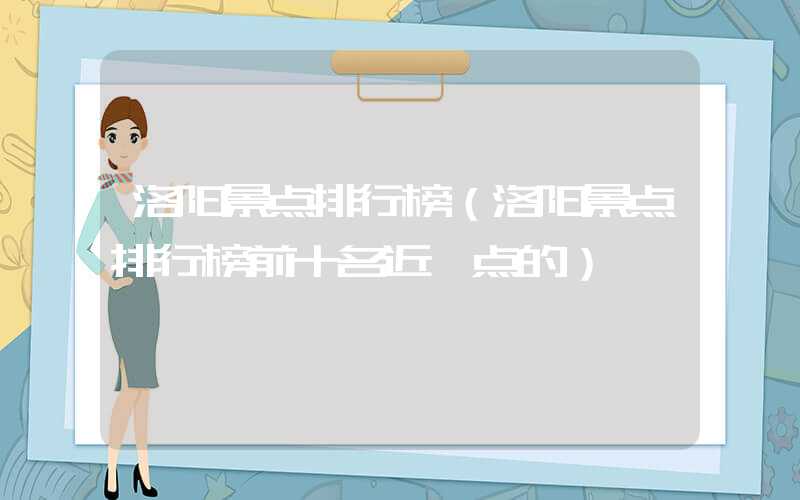 洛阳景点排行榜(洛阳景点排行榜前十名近一点的)