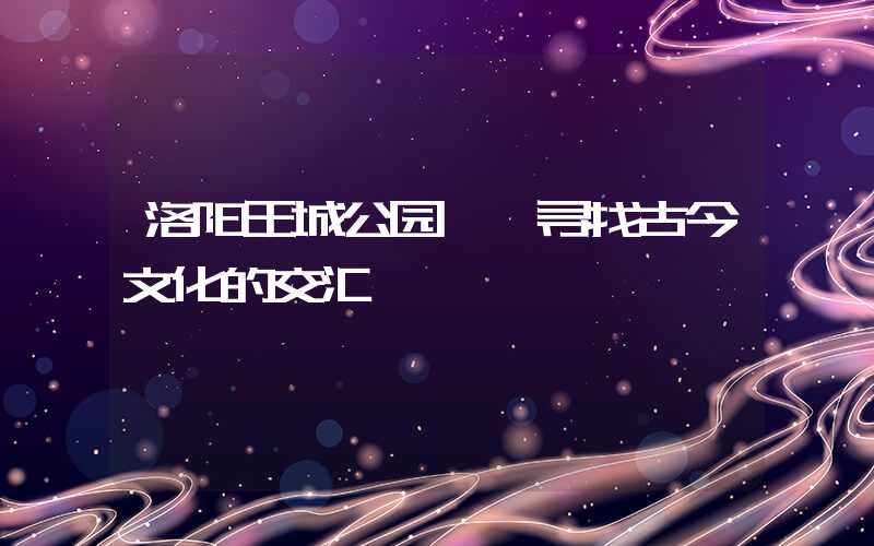 洛阳王城公园——寻找古今文化的交汇