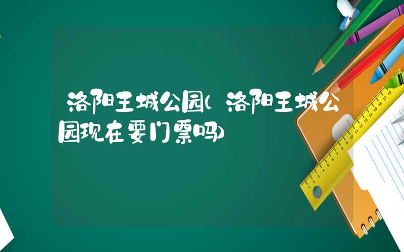 洛阳王城公园（洛阳王城公园现在要门票吗）