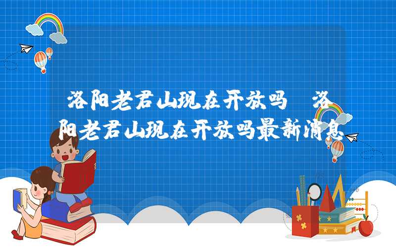 洛阳老君山现在开放吗（洛阳老君山现在开放吗最新消息）