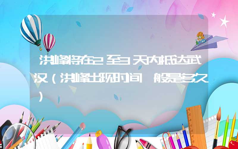 洪峰将在2至3天内抵达武汉（洪峰出现时间一般是多久）