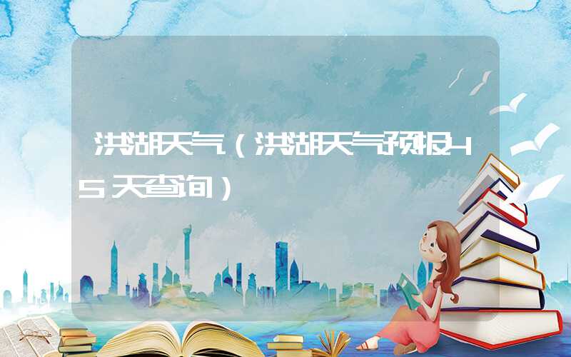 洪湖天气（洪湖天气预报45天查询）