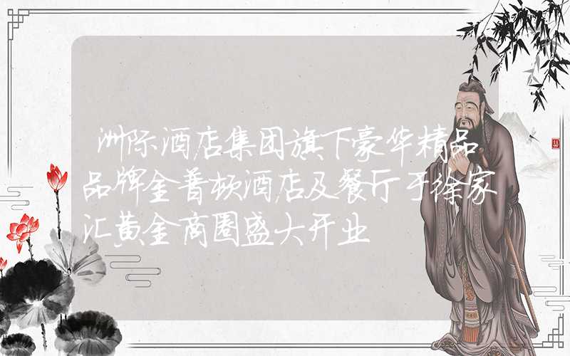 洲际酒店集团旗下豪华精品品牌金普顿酒店及餐厅于徐家汇黄金商圈盛大开业