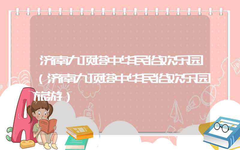 济南九顶塔中华民俗欢乐园（济南九顶塔中华民俗欢乐园旅游）