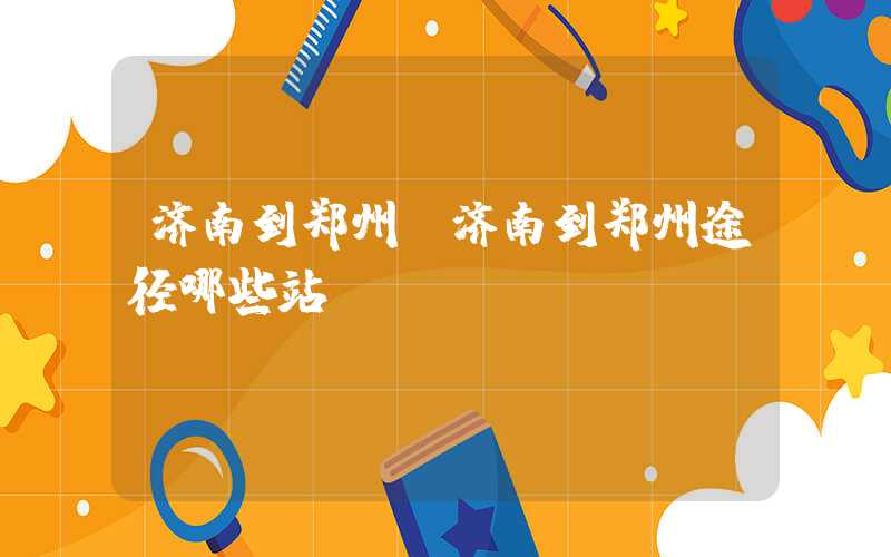 济南到郑州（济南到郑州途径哪些站）