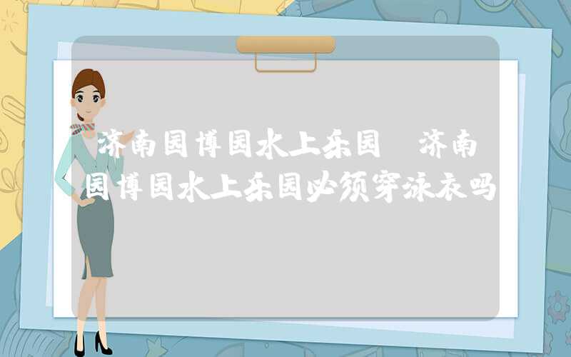 济南园博园水上乐园（济南园博园水上乐园必须穿泳衣吗）