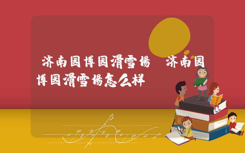 济南园博园滑雪场（济南园博园滑雪场怎么样）
