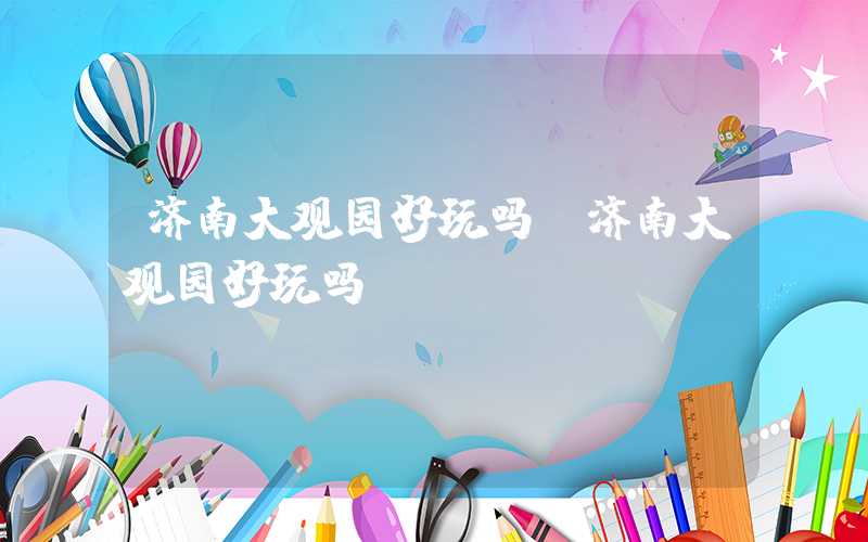 济南大观园好玩吗（济南大观园好玩吗）