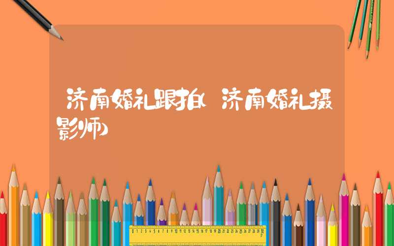 济南婚礼跟拍（济南婚礼摄影师）