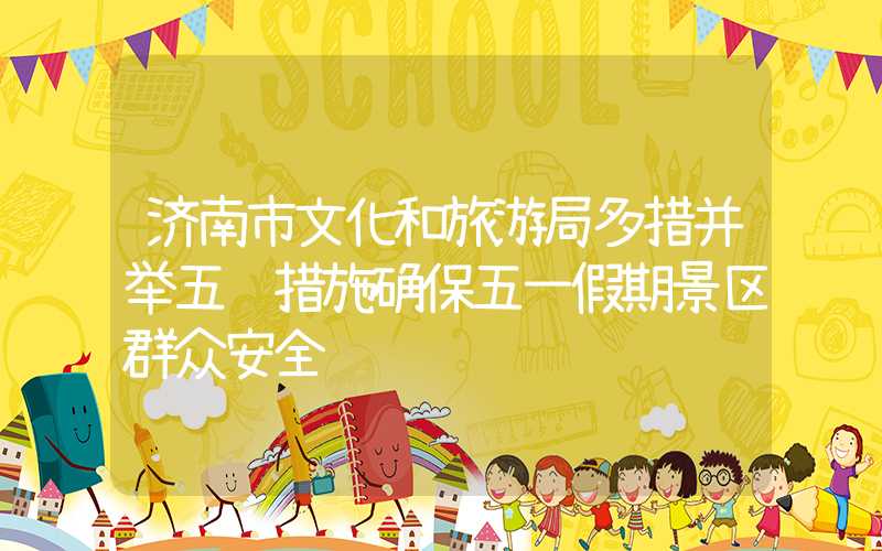 济南市文化和旅游局多措并举五项措施确保五一假期景区群众安全