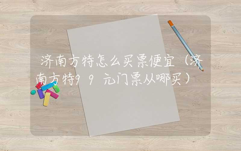 济南方特怎么买票便宜(济南方特99元门票从哪买)