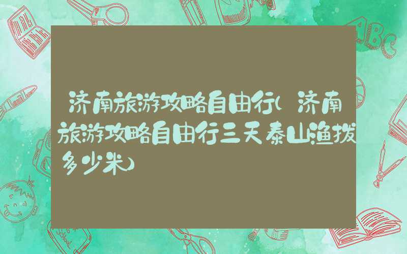 济南旅游攻略自由行（济南旅游攻略自由行三天泰山渔拨多少米）
