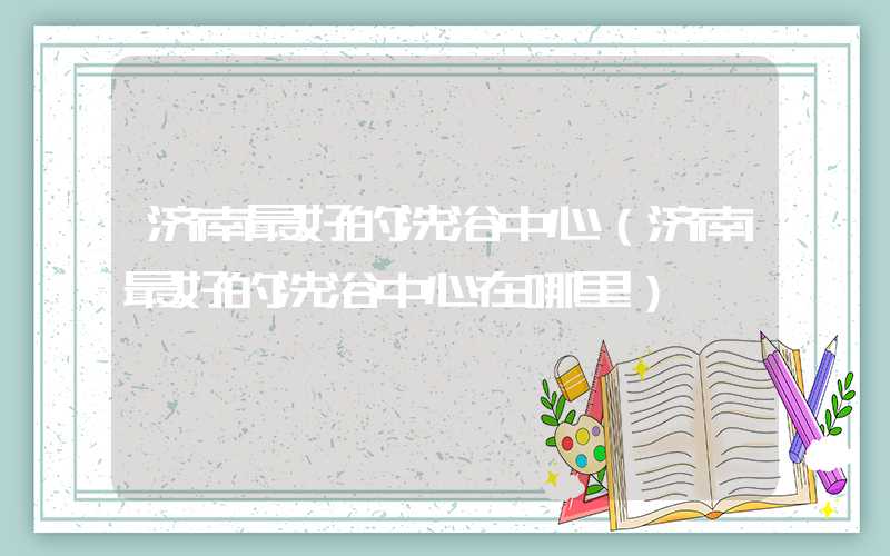 济南最好的洗浴中心(济南最好的洗浴中心在哪里)