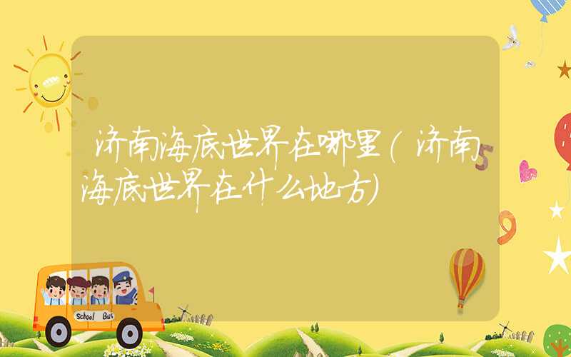 济南海底世界在哪里（济南海底世界在什么地方）