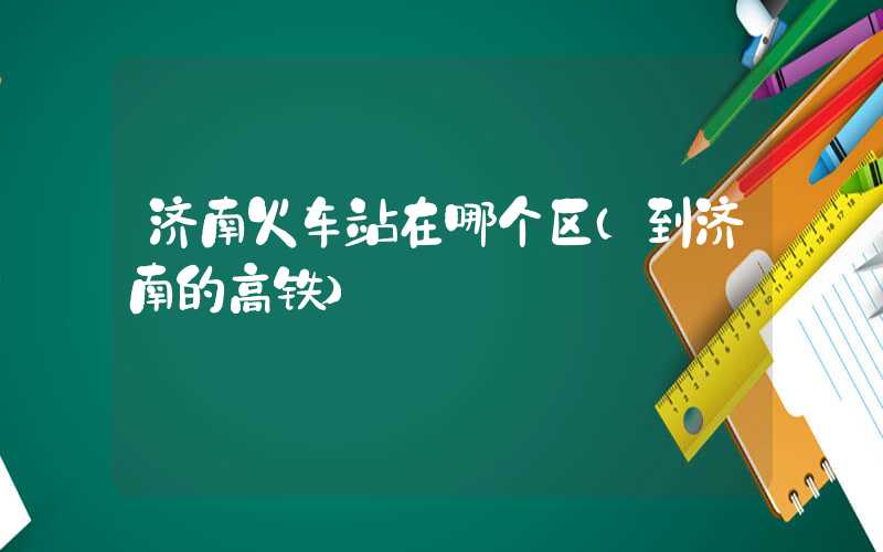济南火车站在哪个区(到济南的高铁)
