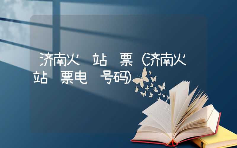 济南火车站订票(济南火车站订票电话号码)