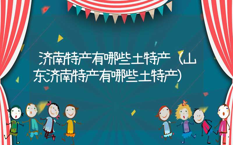 济南特产有哪些土特产（山东济南特产有哪些土特产）